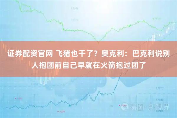 证券配资官网 飞猪也干了？奥克利：巴克利说别人抱团前自己早就在火箭抱过团了