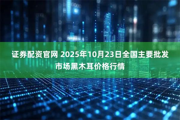 证券配资官网 2025年10月23日全国主要批发市场黑木耳价格行情
