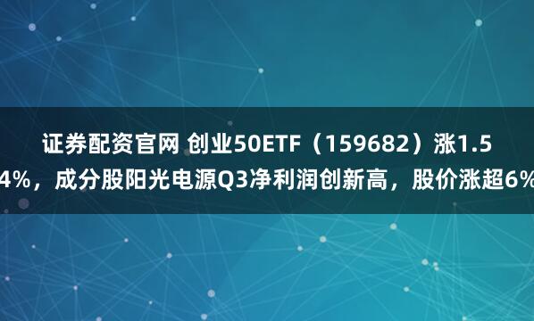 证券配资官网 创业50ETF(159682)涨1.54%,成分股阳光电源Q3净利润创新高,股价涨超6%
