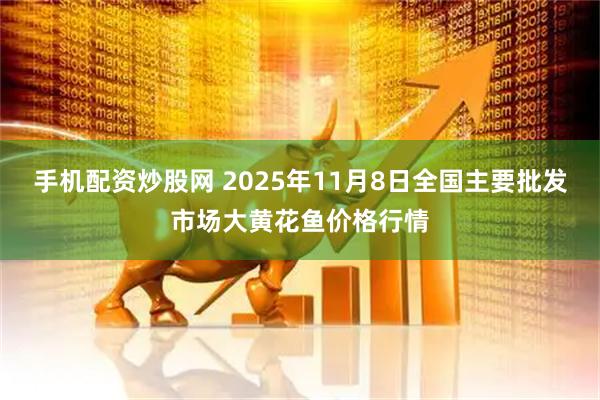 手机配资炒股网 2025年11月8日全国主要批发市场大黄花鱼价格行情