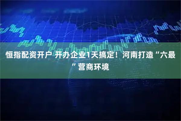 恒指配资开户 开办企业1天搞定！河南打造“六最”营商环境