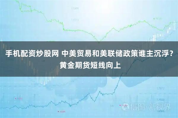 手机配资炒股网 中美贸易和美联储政策谁主沉浮？ 黄金期货短线向上
