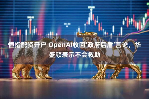 恒指配资开户 OpenAI收回‘政府后盾’言论，华盛顿表示不会救助