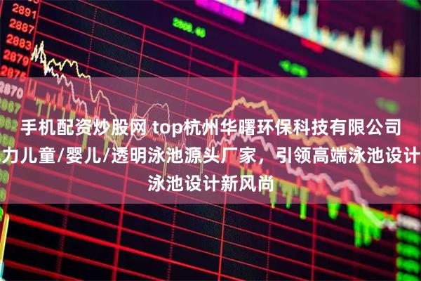 手机配资炒股网 top杭州华曙环保科技有限公司：亚克力儿童/婴儿/透明泳池源头厂家，引领高端泳池设计新风尚