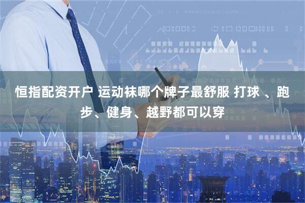 恒指配资开户 运动袜哪个牌子最舒服 打球 、跑步、健身、越野都可以穿