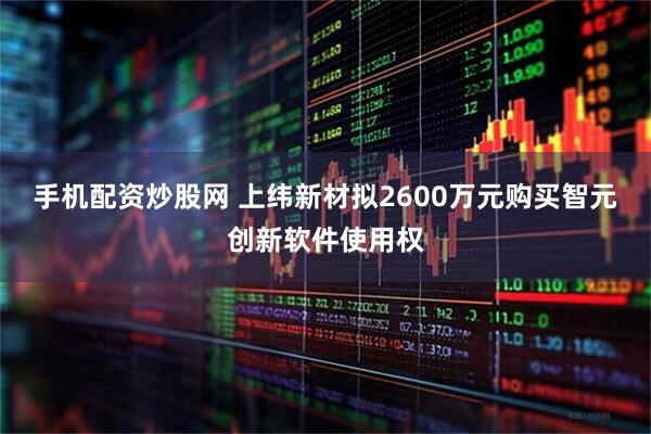 手机配资炒股网 上纬新材拟2600万元购买智元创新软件使用权